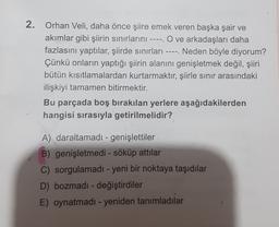 2. Orhan Veli, daha önce şiire emek veren başka şair ve
akımlar gibi şiirin sınırlarını ---- O ve arkadaşları daha
.
fazlasını yaptılar, şiirde sınırları ---- Neden böyle diyorum?
Çünkü onların yaptığı şiirin alanını genişletmek değil, şiiri
bütün kısıtlamalardan kurtarmaktır, şiirle sınır arasındaki
ilişkiyi tamamen bitirmektir.
Bu parçada boş bırakılan yerlere aşağıdakilerden
hangisi sırasıyla getirilmelidir?
A) daraltamadı - genişlettiler
B) genişletmedi - söküp attılar
C) sorgulamadı - yeni bir noktaya taşıdılar
D) bozmadı - değiştirdiler
E) oynatmadı - yeniden tanımladılar
