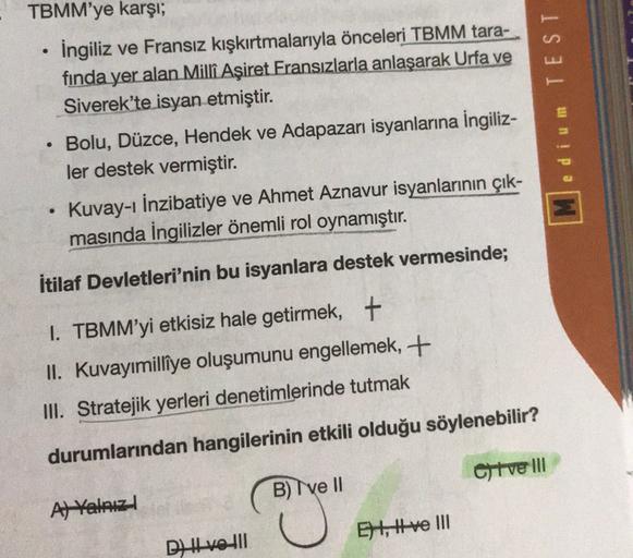 TBMM'ye karşı;
İngiliz ve Fransız kışkırtmalarıyla önceleri TBMM tara-
fında yer alan Milli Aşiret Fransızlarla anlaşarak Urfa ve
Siverek'te isyan etmiştir.
Bolu, Düzce, Hendek ve Adapazarı isyanlarına İngiliz-
ler destek vermiştir.
Kuvay-ı İnzibatiye ve Ahmet Aznavur isyanlarının çık-
masında İngilizler önemli rol oynamıştır.
edium TEST
.
İtilaf Devletleri'nin bu isyanlara destek vermesinde;
1. TBMM'yi etkisiz hale getirmek, +
II. Kuvayımilliye oluşumunu engellemek, +
III. Stratejik yerleri denetimlerinde tutmak
durumlarından hangilerinin etkili olduğu söylenebilir?
Chive III
B) ve II
Al Yalauz
EH, ttve III
Dzhve-:11