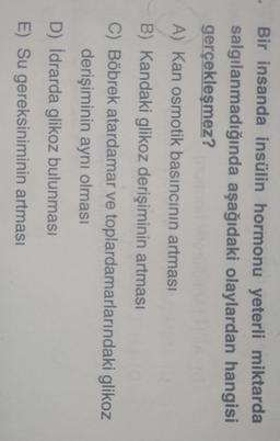 Bir insanda insülin hormonu yeterli miktarda
salgılanmadığında aşağıdaki olaylardan hangisi
gerçekleşmez?
A) Kan osmotik basıncının artması
B) Kandaki glikoz derişiminin artması
C) Böbrek atardamar ve toplardamarlarındaki glikoz
derişiminin aynı olması
D) İdrarda glikoz bulunması
E) Su gereksiniminin artması