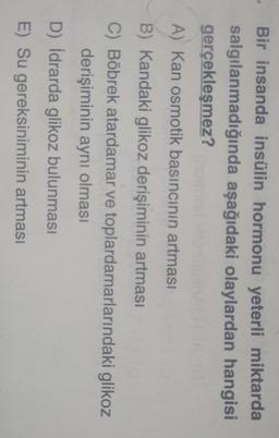 Bir insanda insülin hormonu yeterli miktarda
salgılanmadığında aşağıdaki olaylardan hangisi
gerçekleşmez?
A) Kan osmotik basıncının artması
B) Kandaki glikoz derişiminin artması
C) Böbrek atardamar ve toplardamarlarındaki glikoz
derişiminin aynı olması
D) İdrarda glikoz bulunması
E) Su gereksiniminin artması
