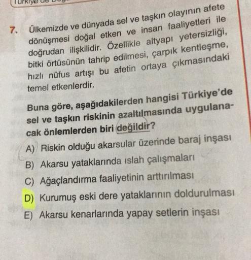 7.
Ülkemizde ve dünyada sel ve taşkın olayının afete
dönüşmesi doğal etken ve insan faaliyetleri ile
doğrudan ilişkilidir. Özellikle altyapı yetersizliği,
bitki örtüsünün tahrip edilmesi, çarpık kentleşme,
hızlı nüfus artışı bu afetin ortaya çıkmasındaki
temel etkenlerdir.
Buna göre, aşağıdakilerden hangisi Türkiye'de
sel ve taşkın riskinin azaltılmasında uygulana-
cak önlemlerden biri değildir?
A) Riskin olduğu akarsular üzerinde baraj inşası
B) Akarsu yataklarında islah çalışmaları
C) Ağaçlandırma faaliyetinin arttırılması
D) Kurumuş eski dere yataklarının doldurulması
E) Akarsu kenarlarında yapay setlerin inşası