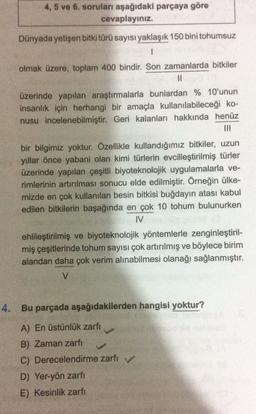 4, 5 ve 6. soruları aşağıdaki parçaya göre
cevaplayınız
Dünyada yetişen bitki türü sayısı yaklaşık 150 bini tohumsuz
1
olmak üzere, toplam 400 bindir. Son zamanlarda bitkiler
II
üzerinde yapılan araştırmalarla bunlardan % 10'unun
insanlık için herhangi bir amaçla kullanılabileceği ko-
nusu incelenebilmiştir. Geri kalanları hakkında henüz
bir bilgimiz yoktur. Özellikle kullandığımız bitkiler, uzun
yıllar önce yabani olan kimi türlerin evcilleştirilmiş türler
üzerinde yapılan çeşitli biyoteknolojik uygulamalarla ve-
rimlerinin artırılması sonucu elde edilmiştir. Örneğin ülke-
mizde en çok kullanılan besin bitkisi buğdayın atası kabul
edilen bitkilerin başağında en çok 10 tohum bulunurken
IV
ehlileştirilmiş ve biyoteknolojik yöntemlerle zenginleştiril-
miş çeşitlerinde tohum sayısı çok artırılmış ve böylece birim
alandan daha çok verim alınabilmesi olanağı sağlanmıştır.
V
4. Bu parçada aşağıdakilerden hangisi yoktur?
A) En üstünlük zarfı
B) Zaman zarfi
C) Derecelendirme zarfi v
D) Yer-yön zarfi
E) Kesinlik zarfi