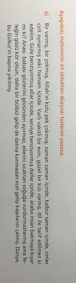 Aşağıdaki metinlerin ait oldukları düzyazı türlerini yazınız.
a) Bir varmış, bir yokmuş, Allah'ın kulu pek çokmuş; zaman zaman içinde, kalbur saman içinde, cinler
cirit oynarmış eski hamam içinde. Varlı vakitli bir evin, güzel bir kızı varmış, dil ile tari