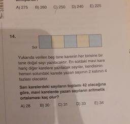 A) 275
B) 260
C) 250
D) 240
E) 225
14.
Sol
Yukarıda verilen beş tane karenin her birisine bir
tane doğal sayı yazılacaktır. En soldaki mavi kare
hariç diğer karelere yazılacak sayılar, kendisinin
hemen solundaki karede yazan sayının 2 katının 4
fazlası olacaktır.
Sari karelerdeki sayıların toplamı 42 olacağına
göre, mavi karelerde yazan sayıların aritmetik
ortalaması kaç olur?
A) 28 B) 30 C) 31 D) 33 E) 34