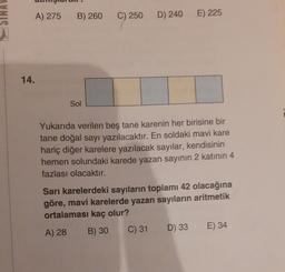 A) 275
B) 260
C) 250
D) 240
E) 225
14.
Sol
Yukarıda verilen beş tane karenin her birisine bir
tane doğal sayı yazılacaktır. En soldaki mavi kare
hariç diğer karelere yazılacak sayılar, kendisinin
hemen solundaki karede yazan sayının 2 katının 4
fazlası olacaktır.
Sari karelerdeki sayıların toplamı 42 olacağına
göre, mavi karelerde yazan sayıların aritmetik
ortalaması kaç olur?
A) 28 B) 30 C) 31 D) 33 E) 34
