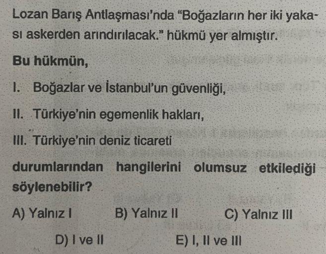 Lozan Barış Antlaşması'nda "Boğazların her iki yaka-
si askerden arındırılacak." hükmü yer almıştır.
Bu hükmün,
1. Boğazlar ve İstanbul'un güvenliği,
II. Türkiye'nin egemenlik hakları,
III. Türkiye'nin deniz ticareti
durumlarından hangilerini olumsuz etkilediği
söylenebilir?
A) Yalnız!
B) Yalnız II
C) Yalnız III
D) I ve II
E) I, II ve II