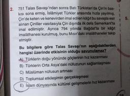 $
5.
2. 751 Talas Savaşı'ndan sonra Batı Türkistan'da Çin'in bas-
kısı sona ermiş, İslâmiyet Türkler arasında hızla yayılmış,
Çin'de keten ve kenevirden imal edilen kâğıt bu savaşta esir
alınan Çinliler vasıtasıyla Çin dışında ilk defa Semerkant'ta
imal edilmiştir. Ayrıca 794 yılında Bağdat'ta bir kâğıt
imalâthanesi kurulmuş, bunu Mısır'daki imalâthaneler takip
etmiştir.
Bu bilgilere göre Talas Savaşı'nın aşağıdakilerden
hangisi üzerinde etkisinin olduğu savunulamaz?
A) Türklerin doğu yönünde göçlerinin hız kazanması
B) Türklerin Orta Asya'daki nüfuzunun sağlamlaşması
C) Müslüman nüfusun artması
D) Toplumsal etkileşimin gerçekleşmesi
E) İslam dünyasında kültürel gelişmelerin hız kazanması
50