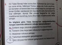 $
5.
2. 751 Talas Savaşı'ndan sonra Batı Türkistan'da Çin'in bas-
kısı sona ermiş, İslâmiyet Türkler arasında hızla yayılmış,
Çin'de keten ve kenevirden imal edilen kâğıt bu savaşta esir
alınan Çinliler vasıtasıyla Çin dışında ilk defa Semerkant'ta
imal edilmiştir. Ayrıca 794 yılında Bağdat'ta bir kâğıt
imalâthanesi kurulmuş, bunu Mısır'daki imalâthaneler takip
etmiştir.
Bu bilgilere göre Talas Savaşı'nın aşağıdakilerden
hangisi üzerinde etkisinin olduğu savunulamaz?
A) Türklerin doğu yönünde göçlerinin hız kazanması
B) Türklerin Orta Asya'daki nüfuzunun sağlamlaşması
C) Müslüman nüfusun artması
D) Toplumsal etkileşimin gerçekleşmesi
E) İslam dünyasında kültürel gelişmelerin hız kazanması
50
