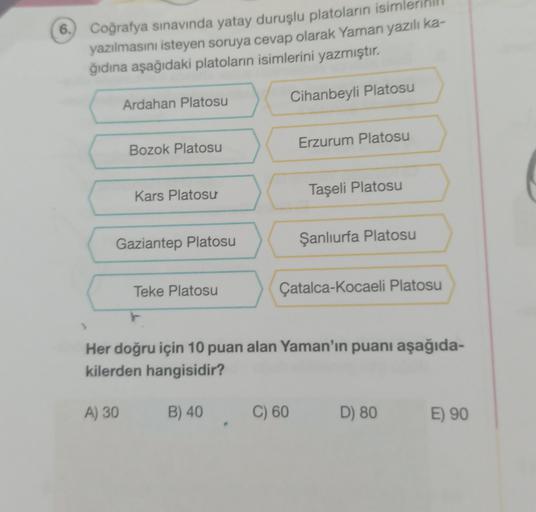 6.
Coğrafya sınavında yatay duruşlu platoların isim
yazılmasını isteyen soruya cevap olarak Yaman yazılı ka-
ğıdına aşağıdaki platoların isimlerini yazmıştır.
Cihanbeyli Platosu
Ardahan Platosu
Erzurum Platosu
Bozok Platosu
Kars Platosu
Taşeli Platosu
Gaziantep Platosu
Şanlıurfa Platosu
Teke Platosu
Çatalca-Kocaeli Platosu
Her doğru için 10 puan alan Yaman'ın puanı aşağıda-
kilerden hangisidir?
A) 30
B) 40
C) 60
D) 80
E) 90