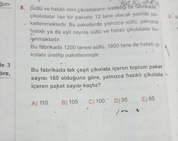gun-
2.
8. Sütlü ve fistikli mini çikolataların üretildiği bir fabrikada,
çikolatalar her bir pakette 12 tane olacak şekilde pa-
ketlenmektedir
. Bu paketlerde yalnızca sütlü, yalnızca
fıstıklı ya da eşit sayıda sütlü ve fistikli çikolatalar bu-
lunmaktadır.
Bu fabrikada 1200 tanesi sütlü, 1800 tane de fistikli çi-
kolata üretilip paketlenmiştir.
le 3
öre,
Bu fabrikada tek çeşit çikolata içeren toplam paket
sayısı 160 olduğuna göre, yalnızca fıstıklı çikolata
içeren paket sayısı kaçtır?
A) 110
B) 105
E) 85
C) 100
D) 95