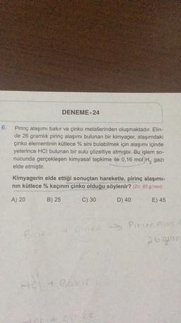 DENEME-24
6.
Pirinç alaşımı bakır ve çinko metallerinden oluşmaktadır. Elin-
de 26 gramlık pirinç alaşımı bulunan bir kimyager, alaşımdaki
çinko elementinin kütlece % sini bulabilmek için alaşımı içinde
yeterince HCl bulunan bir sulu çözeltiye atmıştır. Bu işlem so-
nucunda gerçekleşen kimyasal tepkime ile 0,16 mol H2 gazi
elde etmiştir.
Kimyagerin elde ettiği sonuçtan hareketle, pirinç alaşımı-
nin kütlece % kaçının çinko olduğu söylenir? (Zn: 65 g/mol)
A) 20
B) 25
C) 30
D) 40
E) 45
B & cinka Pirina lase
26gion
+ BOE