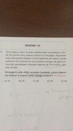 DENEME-24
6.
Pirinç alaşımı bakır ve çinko metallerinden oluşmaktadır. Elin-
de 26 gramlık pirinç alaşımı bulunan bir kimyager, alaşımdaki
çinko elementinin kütlece % sini bulabilmek için alaşımı içinde
yeterince HCl bulunan bir sulu çözeltiye atmıştır. Bu işlem so-
nucunda gerçekleşen kimyasal tepkime ile 0,16 mol H2 gazi
elde etmiştir.
Kimyagerin elde ettiği sonuçtan hareketle, pirinç alaşımı-
nin kütlece % kaçının çinko olduğu söylenir? (Zn: 65 g/mol)
A) 20
B) 25
C) 30
D) 40
E) 45
B & cinka Pirina lase
26gion
+ BOE
