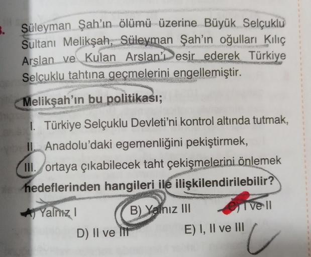 5.
Süleyman Şah'ın ölümü üzerine Büyük Selçuklu
Sultanı Melikşah, Süleyman Şah’ın oğulları Kılıç
Arslan ve Kulan Arslan Desir ederek Türkiye
Selçuklu tahtına geçmelerini engellemiştir.
Melikşah'ın bu politikası;
1. Türkiye Selçuklu Devleti'ni kontrol altında tutmak,
L. Anadolu'daki egemenliğini pekiştirmek,
III. ortaya çıkabilecek taht çekişmelerini önlemek
hedeflerinden hangileri ile ilişkilendirilebilir?
Yalnız! B) Yalnız III
1 vell
D) II ve II
E) I, II ve III
u