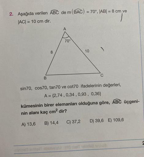 =
2. Aşağıda verilen ABC de m(BAC) = 70°, |AB| = 8 cm ve
|AC| = 10 cm dir.
=
70°
8
10
B.
sin 70, cos70, tan 70 ve cot70 ifadelerinin değerleri,
A = {2,74 , 0,34 , 0,93 , 0,36}
kümesinin birer elemanları olduğuna göre, ABC üçgeni-
nin alanı kaç cm2 dir?
C)