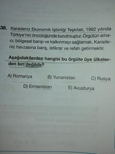 38. Karadeniz Ekonomik İşbirliği Teşkilatı, 1992 yılında
Türkiye'nin öncülüğünde kurulmuştur. Örgütün ama-
ci; bölgesel barışı ve kalkınmayı sağlamak, Karade-
niz havzasına barış, istikrar ve refah getirmektir.
Aşağıdakilerden hangisi bu örgüte üye ülkeler-
den biri değildir?
A) Romanya
B) Yunanistan
C) Rusya
D) Ermenistan
E) Avusturya