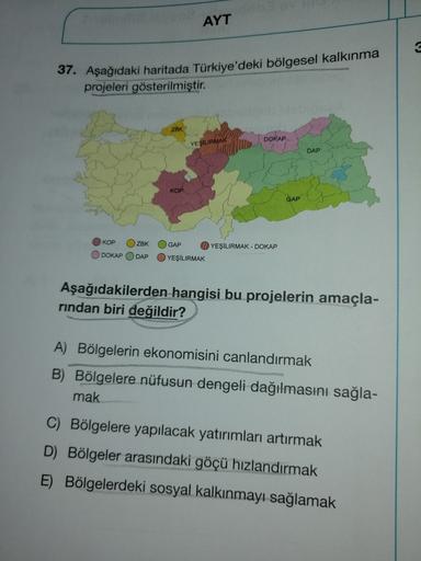 AYT
37. Aşağıdaki haritada Türkiye'deki bölgesel kalkınma
projeleri gösterilmiştir.
ZBK
DOKAP
YEŞILIRMAK
DAP
KOP
GAP
KOP
ZBK
DOKAP
GAP
YEŞILIRMAK - DOKAP
YEŞİLIRMAK
DAP
Aşağıdakilerden hangisi bu projelerin amaçla-
rindan biri değildir?
A) Bölgelerin ekono