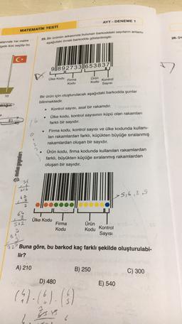 AYT - DENEME 1
MATEMATIK TESTİ
26. Şe
alanında ter metre
gele ikisi seçilip bu
25. Bir Ürünün arkasında bulunan barkoddaki sayıların anlamı
aşağıdaki örnek barkodda gösterilmiştir.
C*
9|892733||653837
7
Ülke Kodu
Firma
Kodu
Ürün
Kodu
Kontrol
Sayısı
10
Bir ürün için oluşturulacak aşağıdaki barkodda şunlar
bilinmektedir.
aklığın
Kontrol sayısı, asal bir rakamdır.
.
E
6
Ülke kodu, kontrol sayısının küpü olan rakamları
farklı bir sayıdır.
45
a
Firma kodu, kontrol sayısı ve ülke kodunda kullanı-
lan rakamlardan farklı, küçükten büyüğe sıralanmış
rakamlardan oluşan bir sayıdır.
1
2
metin yayınları
Ürün Kodu, firma kodunda kullanılan rakamlardan
farklı, büyükten küçüğe sıralanmış rakamlardan
oluşan bir sayıdır.
36
216
>5,6,8S
2
Ülke Kodu
Ürün
512
9
Firma
Kodu
X
Kodu Kontrol
Sayısı
72 Buna göre, bu barkod kaç farklı şekilde oluşturulabi-
lir?
A) 210
B) 250
C) 300
D) 480
E) 540
(4)-(0)-(3)
07.06
34
%
