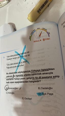 Sinai
BL
Orta
orta-Zor
Kolay-Orta
102
Kolay
1610
HALK Şiiri
5.
3. Türk diline kimesne bakmaz idineso hoinoy
Türklere hergiz gönül akmaz idi ibning
Robe
Türk dahi bilmez idi ol dilleri
brslun
Ince yol ol ulu menzilleri
hot smisest
Bu dizelerdeki söyleyişleriyle Türkçeye ilgisizlikten
yakınan, bu ilgisizliği ortadan kaldırmak amacıyla
eserlerini Türkçe yazan, gelişmiş bir dil suuruna sahip
halk ozanı aşağıdakilerden hangisidir?
120
CA
AVKaracaoğlan
v
C) Köroğlu
B) Dadaloğlu
ins
D) Âşık Paşa
len
E) Gevheri
