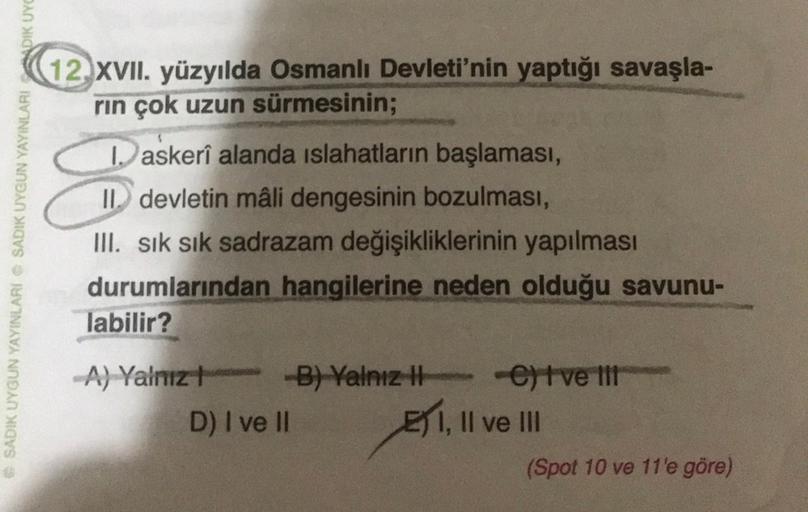 12 XVII. yüzyılda Osmanlı Devleti'nin yaptığı savaşla-
rin çok uzun sürmesinin;
SADIK UYGUN YAYINLARI SADIK UYGUN YAYINLARI ADIK UYC
3
D askerî alanda islahatların başlaması,
II. devletin mali dengesinin bozulması,
III. sık sık sadrazam değişikliklerinin yapılması
durumlarından hangilerine neden olduğu savunu-
labilir?
A) YalnızB) Yalnız
het velit
D) I ve II
E) 1, Il ve III
(Spot 10 ve 11'e göre)