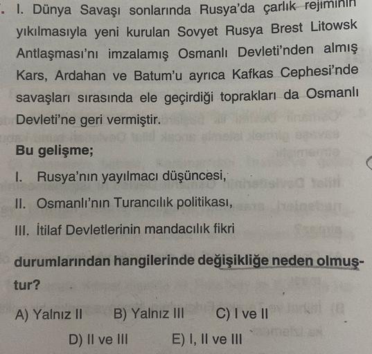 . I. Dünya Savaşı sonlarında Rusya'da çarlık rejiminin
yıkılmasıyla yeni kurulan Sovyet Rusya Brest Litowsk
Antlaşması'nı imzalamış Osmanlı Devleti'nden almış
Kars, Ardahan ve Batum'u ayrıca Kafkas Cephesi'nde
savaşları sırasında ele geçirdiği toprakları da Osmanlı
Devleti'ne geri vermiştir.
Bu gelişme;
C
1. Rusya'nın yayılmacı düşüncesi,
II. Osmanlı'nın Turancılık politikası,
III. İtilaf Devletlerinin mandacılık fikri
durumlarından hangilerinde değişikliğe neden olmuş-
tur?
A) Yalnız II B) Yalnız III C) I ve II
D) Il ve III E) I, II ve III