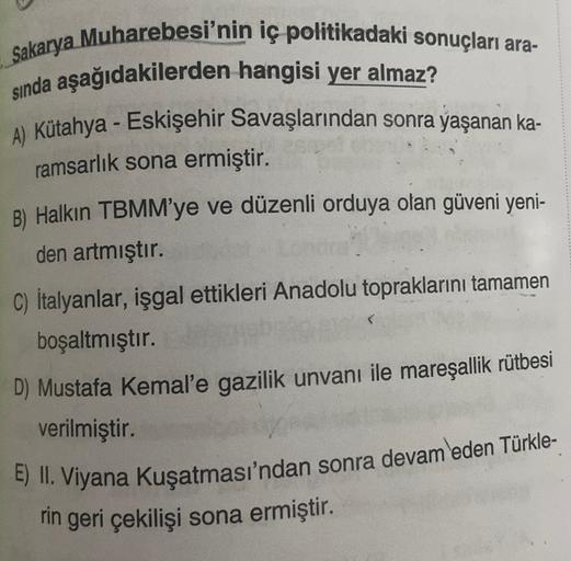 Sakarya Muharebesi'nin iç politikadaki sonuçları ara-
sında aşağıdakilerden hangisi yer almaz?
A) Kütahya - Eskişehir Savaşlarından sonra yaşanan ka-
ramsarlık sona ermiştir.
B) Halkın TBMM’ye ve düzenli orduya olan güveni yeni-
den artmıştır.
C) Italyanlar, işgal ettikleri Anadolu topraklarını tamamen
boşaltmıştır.
D) Mustafa Kemal'e gazilik unvanı ile mareşallik rütbesi
verilmiştir.
E) II. Viyana Kuşatması'ndan sonra devam eden Türkle-
rin geri çekilişi sona ermiştir.