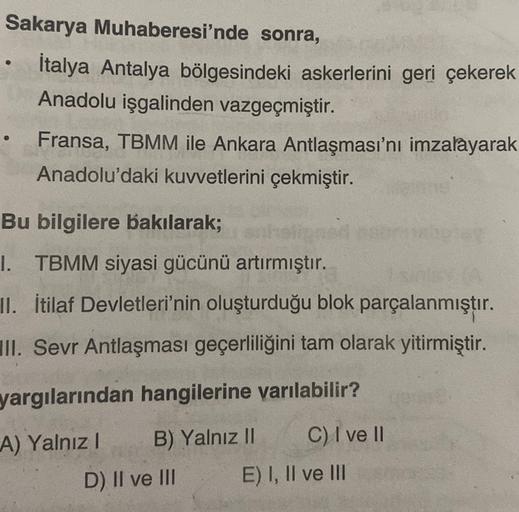 Sakarya Muhaberesi'nde sonra,
İtalya Antalya bölgesindeki askerlerini geri çekerek
Anadolu işgalinden vazgeçmiştir.
Fransa, TBMM ile Ankara Antlaşması'nı imzalayarak
Anadolu'daki kuvvetlerini çekmiştir.
Bu bilgilere bakılarak;
1. TBMM siyasi gücünü artırmıştır.
II. İtilaf Devletleri'nin oluşturduğu blok parçalanmıştır.
III. Sevr Antlaşması geçerliliğini tam olarak yitirmiştir.
yargılarından hangilerine yarılabilir?
A) Yalnız! B) Yalnız II C) I ve II
D) II ve III E) I, II ve III