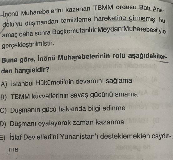 Inönü Muharebelerini kazanan TBMM ordusu Bati Ana-
dolu'yu düşmandan temizleme hareketine girmemiş, bu
amaç daha sonra Başkomutanlık Meydan Muharebesi'yle
gerçekleştirilmiştir.
Buna göre, İnönü Muharebelerinin rolü aşağıdakiler-
den hangisidir?
A) İstanbul Hükümeti'nin devamını sağlama
B) TBMM kuvvetlerinin savaş gücünü sınama
C) Düşmanın gücü hakkında bilgi edinme
D) Düşmanı oyalayarak zaman kazanma
E) İtilaf Devletleri'ni Yunanistan'ı desteklemekten caydır-
ma