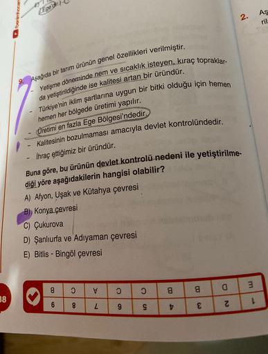 E
Ege'dir.
Aş
2.
ril
.
9. Aşağıda bir tarım ürünün genel özellikleri verilmiştir.
Yetişme döneminde nem ve sıcaklık isteyen, kıraç topraklar-
da yetiştirildiğinde ise kalitesi artan bir üründür.
Türkiye'nin iklim şartlarına uygun bir bitki olduğu için hemen
hemen her bölgede üretimi yapılır.
Üretimi en fazla Ege Bölgesi'ndedir.
Kalitesinin bozulmaması amacıyla devlet kontrolündedir.
İhraç ettiğimiz bir üründür.
-
Buna göre, bu ürünün devlet kontrolü nedeni ile yetiştirilme-
diği yöre aşağıdakilerin hangisi olabilir?
A) Afyon, Uşak ve Kütahya çevresi
B) Konya çevresi
C) Çukurova
D) Şanlıurfa ve Adıyaman çevresi
E) Bitlis - Bingöl çevresi
m
a
O
V
O
8
a
8
38
6
CO
1
8
2
9
N
g
D
€
