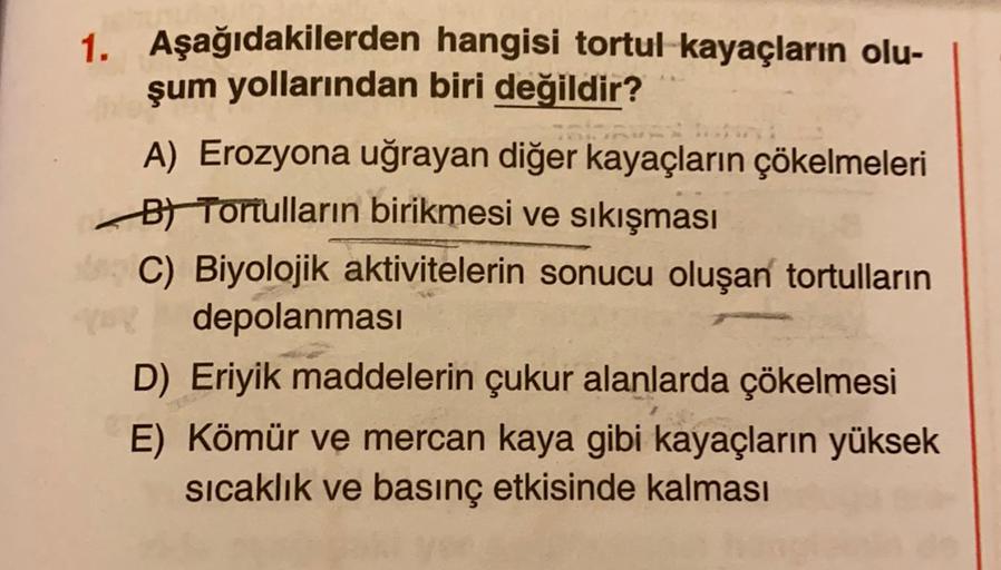 1. Aşağıdakilerden hangisi tortul kayaçların olu-
şum yollarından biri değildir?
A) Erozyona uğrayan diğer kayaçların çökelmeleri
Bt Tortulların birikmesi ve sıkışması
C) Biyolojik aktivitelerin sonucu oluşan tortulların
depolanması
D) Eriyik maddelerin çukur alanlarda çökelmesi
E) Kömür ve mercan kaya gibi kayaçların yüksek
sicaklık ve basınç etkisinde kalması