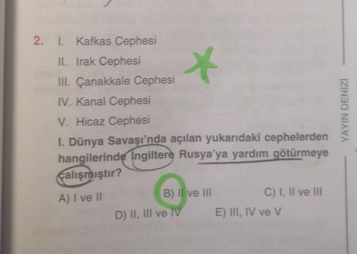 *
2. I. Kafkas Cephesi
II. Irak Cephesi
III. Çanakkale Cephesi
IV. Kanal Cephesi
V. Hicaz Cephesi
I. Dünya Savaşı'nda açılan yukarıdaki cephelerden
hangilerinde Ingiltere Rusya'ya yardım götürmeye
çalışmıştır?
A) I ve II
B) Il ve III
C) I, II ve III
D) II, III ve IV
E) III, IV ve v
YAYIN DENIZI