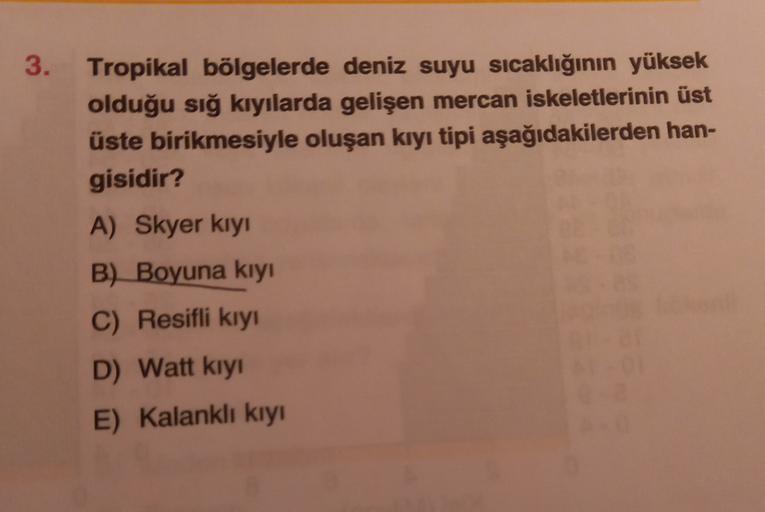 3.
Tropikal bölgelerde deniz suyu sıcaklığının yüksek
olduğu sığ kıyılarda gelişen mercan iskeletlerinin üst
üste birikmesiyle oluşan kıyı tipi aşağıdakilerden han-
gisidir?
A) Skyer kıyı
B) Boyuna kıyı
C) Resifli kıy!
D) Watt kiyi
E) Kalankli kiyi