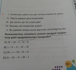 1. Çünkü ben yıllarını bu işe vermiş emektar bir şairim
II. Tabii ki şairlerin işine karışmadan
III. Şiir benim için ilk sırada gelir
IV. Romani da romancılar yazsın
V. Bu şekilde herkes kendi alanında uzmanlaşmış olur
Numaralanmış cümlelerin anlamlı paragraf oluştur-
muş şekli aşağıdakilerden hangisidir?
A) IV-III-1-V-||
B) 1 - 11 - VIV-III
C) III - I - IV - || - V
D) II – IV – V – III - 1
91