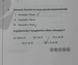 is
4.
Osmanlı Devleti'nin kısa sürede büyümesinde;
1. Abdalan-1 Rum,
i
II. Gaziyan-i Rum,
III. Baciyan-i Rum
örgütlerinden hangilerinin etkisi olmuştur?
A) Yalnız II
B) I ve II
C) I ve III
D) II ve III
EXI, II ve III
ABC
COE
