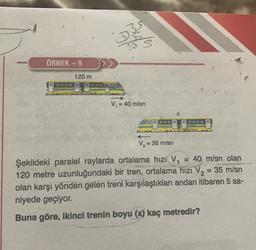 my
Com
is 3
ÖRNEK - 9
120 m
V = 40 m/sn
V, = 35 m/s
Şekildeki paralel raylarda ortalama hızı V= 40 m/sn olan
m
120 metre uzunluğundaki bir tren, ortalama hizi V2 = 35 m/sn
olan karşı yönden gelen treni karşılaştıkları andan itibaren 5 sa-
niyede geçiyor.
Buna göre, ikinci trenin boyu (x) kaç metredir?
