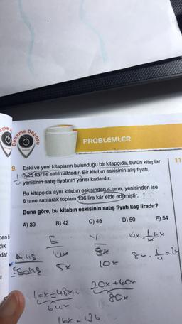 ame
Deneme
Depos
PROBLEMLER
YAN
VAVIMLARI
11
9.
Eski ve yeni kitapların bulunduğu bir kitapçıda, bütün kitaplar
%25 kár ile satılmaktadır. Bir kitabın eskisinin alış fiyatı,
yenisinin satış fiyatının yarısı kadardır.
Bu kitapçıda aynı kitabın eskisinden 4 tane, yenisinden ise
6 tane satılarak toplam 136 lira kâr elde edilmiştir
.
Buna göre, bu kitabın eskisinin satış fiyatı kaç liradır?
D) 50
E) 54
A) 39
B) 42
C) 48
4x. thx
Dan b
dik
dar
Alis
Schę
co/34
8x. t=2
10k
8ox
16x+480.
20x +604
our
16x = 136
