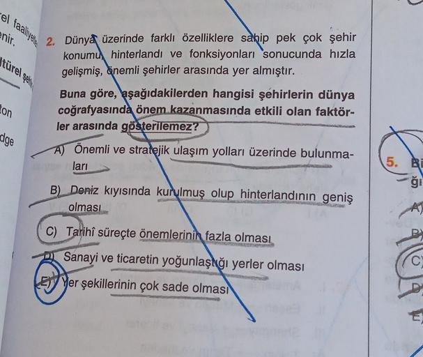 el faaliyetle
enir.
türel şeh
2. Dünya üzerinde farklı özelliklere sahip pek çok şehir
konumu, hinterlandi ve fonksiyonları sonucunda hızla
gelişmiş, önemli şehirler arasında yer almıştır.
ton
Buna göre, aşağıdakilerden hangisi şehirlerin dünya
coğrafyasında önem kazanmasında etkili olan faktör-
ler arasında gösterilemez?
dge
A) Önemli ve stratejik ulaşım yolları üzerinde bulunma-
ları
5. BE
ği
B) Deniz kıyısında kurulmuş olup hinterlandının geniş
olması
C) Tarihî süreçte önemlerinin
fazla olması
Sanayi ve ticaretin yoğunlaşdığı yerler olması
Ey Yer şekillerinin çok sade olması