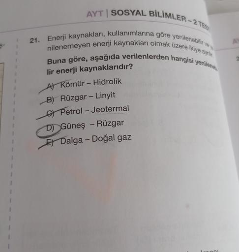AYT | SOSYAL BİLİMLER - 2 TES
21. Enerji kaynakları, kullanımlarına göre yenilenebilir ve
nilenemeyen enerji kaynakları olmak üzere ikiye ayrilie
Buna göre, aşağıda verilenlerden hangisi yenileneki
-
--
lir enerji kaynaklarıdır?
Al Kömür - Hidrolik
B) Rüzgar - Linyit
G Petrol - Jeotermal
D) Güneş - Rüzgar
Et Dalga - Doğal gaz
-