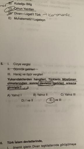 met.
B) Kutadgu Bilig
Orhun Yazıtları
Dy Divan-ı Lügati't Türk Akergente
E) Muhakemetü'l Lugateyn
5. I. Cizye vergisi
H. Gümrük gelirleri
III. Haraç ve öşür vergileri
Yukarıdakilerden hangileri, Türklerin
Müslüman
olmalarından sonra devletin gelirleri arasına
girmiştir?
A) Yalnız 1
B) Yalnız 11
C) Yalnız III
E) Dve III
D) I ve II
6.
Türk İslam devletlerinde,
1. önemli işlerin Divan teşkilatlarında görüşülmeye