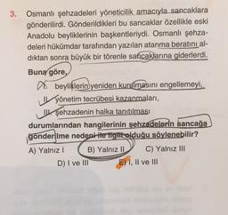 3. Osmanlı şehzadeleri yöneticilik amacıyla sancaklara
gönderilirdi. Gönderildikleri bu sancaklar özellikle eski
Anadolu beyliklerinin başkentleriydi. Osmanlı şehza-
deleri hükümdar tarafından yazılan atanma beratını al-
dıktan sonra büyük bir törenle sancaklarına giderlerdi.
Buna göre,
a beyliklerin yeniden kurulmasını engellemeyi,
yönetim tecrübesi kazanmaları,
Wşehzadenin halka tanıtılması
durumlarından hangilerinin şehzadelerin sancağa
gönderilme nedeni ite tgitt olduğu söylenebilir? ?
A) Yalnız! B) Yalnız II C) Yalnız III
D) I ve III E) I, II ve III
