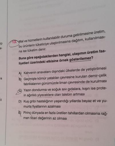 ip
13. Mal ve hizmetlerin kullanılabilir duruma getirilmesine üretim,
bu ürünlerin tüketiciye ulaştırılmasına dağıtım, kullanılması-
na ise tüketim denir.
Buna göre aşağıdakilerden hangisi, ulaşımın üretim faa-
liyetleri üzerindeki etkisine örnek gösterilemez?
-a
A) Kahvenin anavatanı dışındaki ülkelerde de yetiştirilmesi
B) Geçmişte kömür yatakları çevresine kurulan demir-çelik
fabrikalarının günümüzde liman çevresinde de kurulması
Yazın dondurma ve soğuk sivi gıdalara, kışın ise prote-
in ağırlıklı yiyeceklere olan talebin artması
U
D) Kuş gribi hastalığının yaşandığı yıllarda beyaz et ve yu-
murta fiyatlarının azalması
Pirinç dünyada en fazla üretilen tahıllardan olmasına rağ-
men ticari değerinin az olması