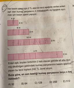 3.
Her kesim işlemi için 2 TL alan bir terzi aşağıda verilen enleri
eşit olan kumaş parçalarını 4 metrekarelik eş karelere ayır-
mak için kesim işlemi yapıyor.
4 m
2 m
1
.
8 m
2 m
16 m
2 m
x m
2 m
Enleri eşit, boyları birbirinin 2 katı olacak şekilde alt alta dizil-
miş dikdörtgen şeklindeki kumaş parçalarının kesim işlemini
yapan bu terzi toplam 240 TL ücret alıyor.
Buna göre, en son kestiği kumaş parçasının boyu x kaç
metredir?
D) 256
E) 512
A) 32
B) 64
C) 128
