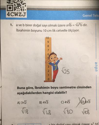 DA
4CWZJ
Genel Tek
1.
a ve b birer doğal sayı olmak üzere avb = Valb dir.
İbrahimin boyunu 10 cm lik cetvelle ölçüyor.
10
9
7
6
3
2
UĞUR
125
1
Buna göre, İbrahimin boyu santimetre cinsinden
aşağıdakilerden hangisi olabilir?
A) 312
B) 403
C) 415
Jea
D) 673