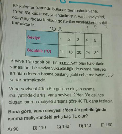 Bir kalorifer üzerinde bulunan termostatik vana,
1'den 5'e kadar seviyelendirilmiştir. Vana seviyeleri,
odayı aşağıdaki tabloda gösterilen sıcaklıklarda sabit
tutmaktadır.
12
10X
Seviye
1
2.
3
4
5
Sıcaklık (°C)
11
16
20 24 32
Seviye 1'de sabit bir isinma m