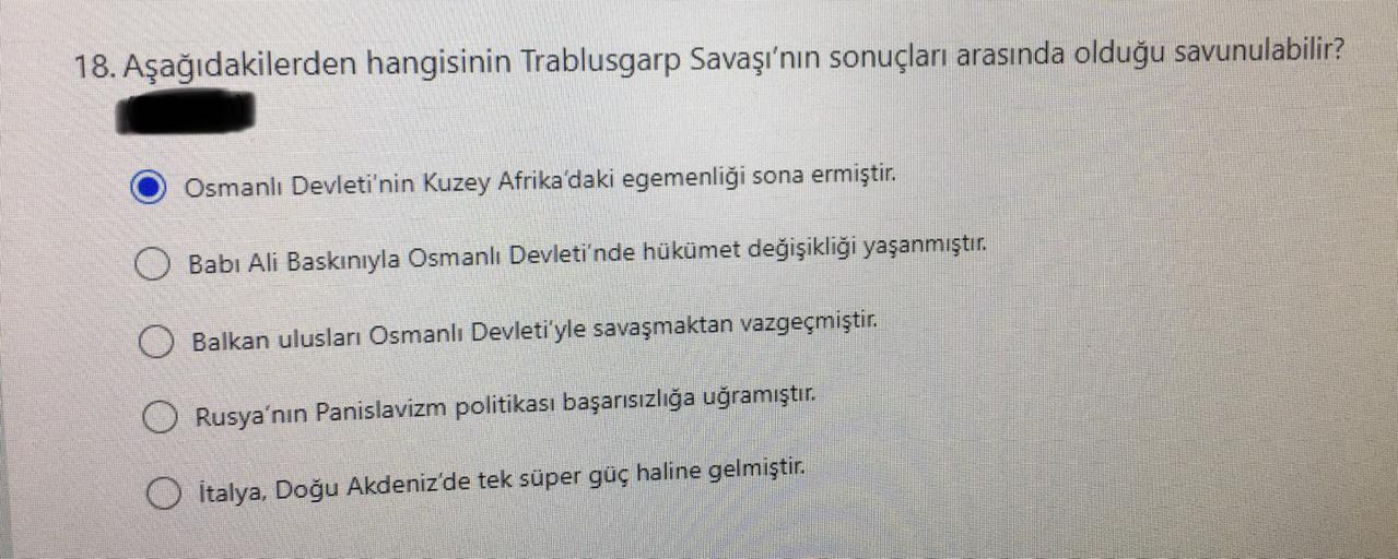 18. Aşağıdakilerden hangisinin Trablusgarp Savaşı'nın sonuçları arasında olduğu savunulabilir?
Osmanlı Devleti'nin Kuzey Afrika'daki egemenliği sona ermiştir.
Babi Ali Baskınıyla Osmanlı Devleti'nde hükümet değişikliği yaşanmıştır
.
Balkan ulusları Osmanlı Devleti'yle savaşmaktan vazgeçmiştir.
O Rusya'nın Panislavizm politikası başarısızlığa uğramıştır.
Italya, Doğu Akdeniz'de tek süper güç haline gelmiştir
.