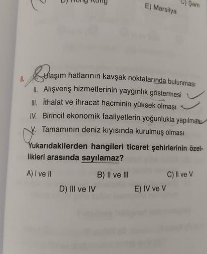 C) Şam
E) Marsilya
8.
ylaşım hatlarının kavşak noktalarında bulunması
Il Alışveriş hizmetlerinin yaygınlık göstermesi
III. İthalat ve ihracat hacminin yüksek olması
IV. Birincil ekonomik faaliyetlerin yoğunlukla yapılması
y. Tamamının deniz kıyısında kurulmuş olması
Yukarıdakilerden hangileri ticaret şehirlerinin özel-
likleri arasında sayılamaz?
A) I ve II
C) Il ve V
B) Il ve III
D) III ve IV
E) IV ve V