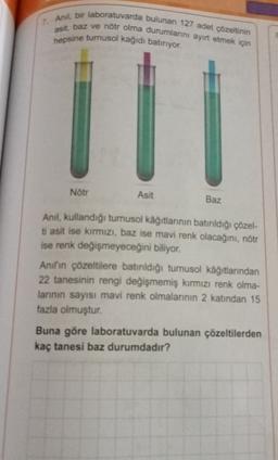 7. Anil, bir laboratuvarda bulunan 127 adet çözeltinin
asit, baz ve nötr olma durumlarını ayırt etmek için
hepsine turnusol kağıdı batiriyor.
Nötr
Asit
Baz
Anil, kullandığı turnusol kağıtlarının batırıldığı çözel-
ti asit ise kırmızı, baz ise mavi renk olacağını, nötr
ise renk değişmeyeceğini biliyor.
Anil'in çözeltilere batırıldığı turnusol kağıtlarından
22 tanesinin rengi değişmemiş kırmızı renk olma-
larının sayısı mavi renk olmalarının 2 katından 15
fazla olmuştur.
Buna göre laboratuvarda bulunan çözeltilerden
kaç tanesi baz durumdadır?
