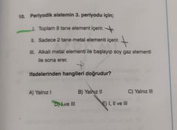 10 Periyodik sistemin 3. periyodu için;
| Toplam 8 tane element içerir.
L Sadece 2 tane metal elementi içerir.
t
Alkali metal elementi ile başlayıp soy gaz elementi
le sona erer.
+
ifadelerinden hangileri doğrudur?
A) Yalnız.
B) Yalnız II
C) Yalnız III
D) Ive III
E) I, II ve III
