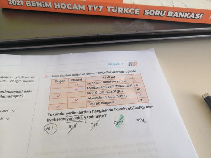 2021 BENİM HOCAM TYT TURKCE SORU BANKASI
DENEME-1
vasama, yürütme ve
metler Birliği” ilkesini
enimsemesi aşa-
Alamamıştır?
7. Iklim olayları doğal ve beşeri faaliyetler üzerinde etkilidir.
Doğal Beşeri
Faaliyet
İnsanların karakter yapısı 1
Meskenlerin yapı malzemesi 11
Bitki örtüsünün dağılışı
Akarsuların akış miktarı
Toprak oluşumu
V
IV
nasi
SI V
Yukarıda verilenlerden hangisinde iklimin etkilediği faa-
liyetlerde yanlışlık yapılmıştır?
A)
DIV
Byr
cym