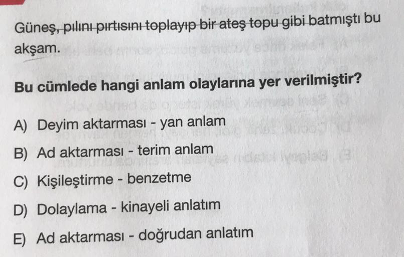 Güneş, pılını pırtısını toplayıp bir ateş topu gibi batmıştı bu
akşam.
Bu cümlede hangi anlam olaylarına yer verilmiştir?
A) Deyim aktarması - yan anlam
B) Ad aktarması - terim anlam
C) Kişileştirme - benzetme
D) Dolaylama - kinayeli anlatım
E) Ad aktarmas
