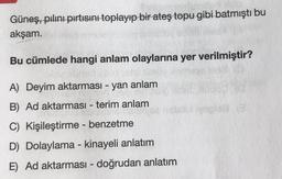 Güneş, pılını pırtısını toplayıp bir ateş topu gibi batmıştı bu
akşam.
Bu cümlede hangi anlam olaylarına yer verilmiştir?
A) Deyim aktarması - yan anlam
B) Ad aktarması - terim anlam
C) Kişileştirme - benzetme
D) Dolaylama - kinayeli anlatım
E) Ad aktarması - doğrudan anlatım
